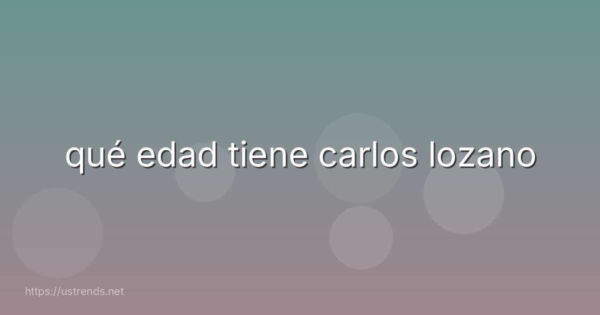 qué edad tiene carlos lozano