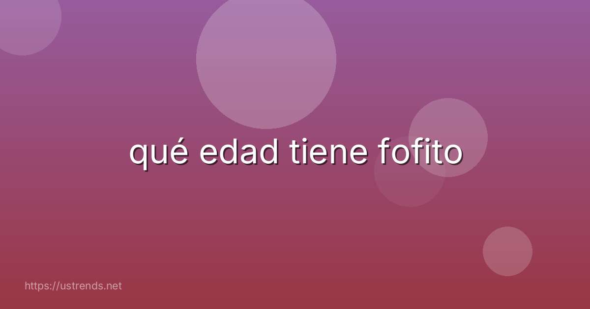 qué edad tiene fofito
