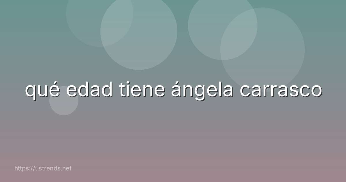 qué edad tiene ángela carrasco
