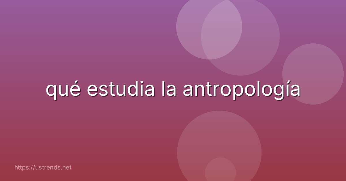 qué estudia la antropología
