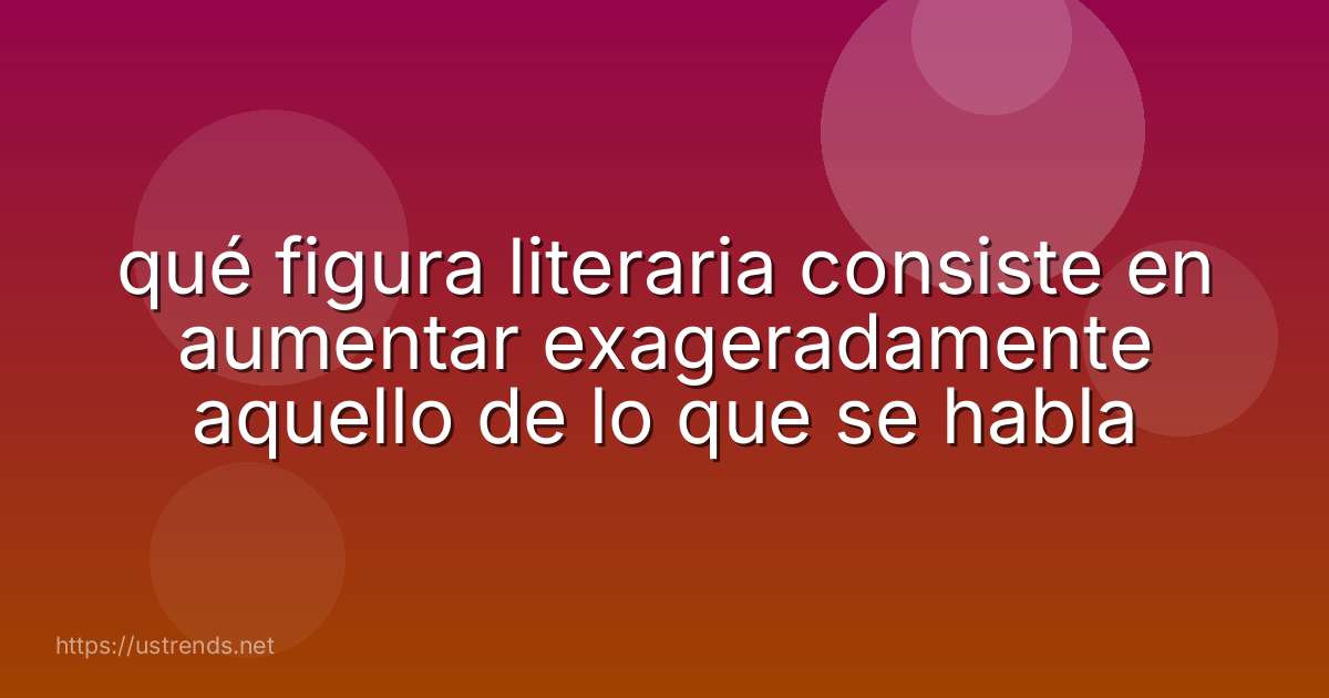 qué figura literaria consiste en aumentar exageradamente aquello de lo que se habla