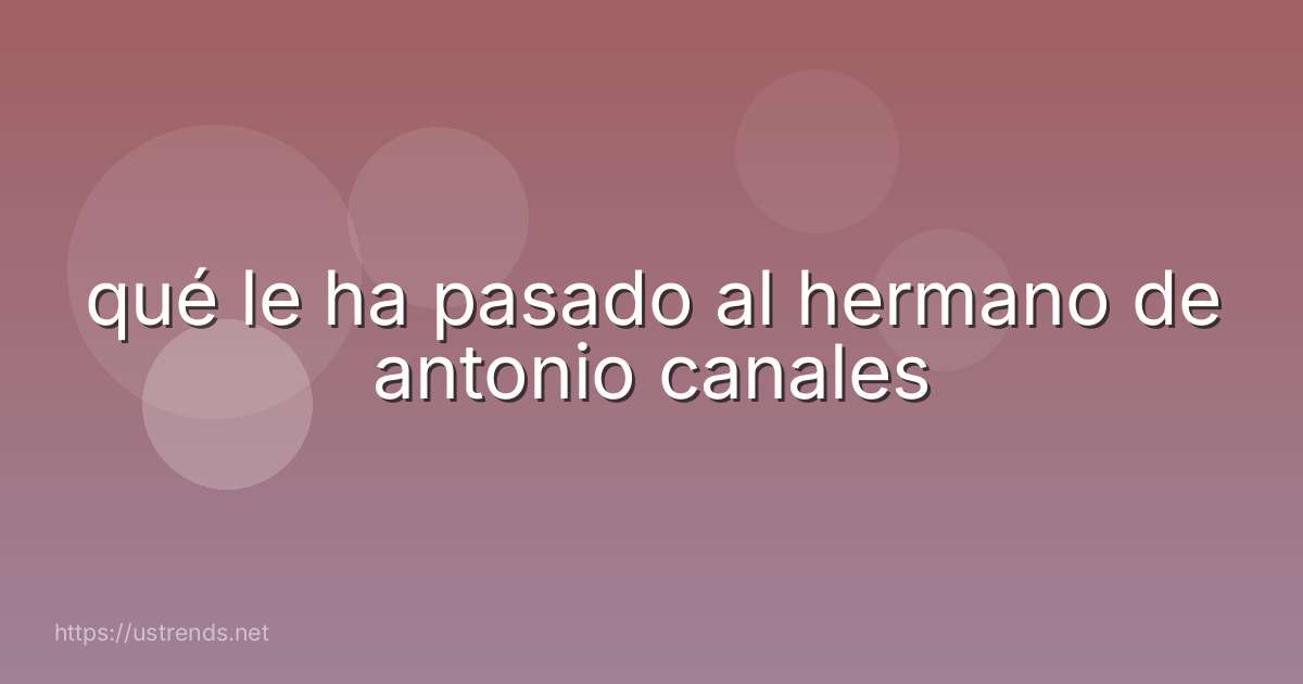 qué le ha pasado al hermano de antonio canales