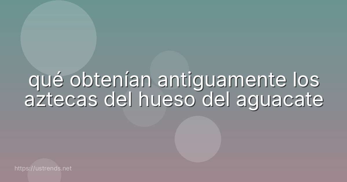 qué obtenían antiguamente los aztecas del hueso del aguacate