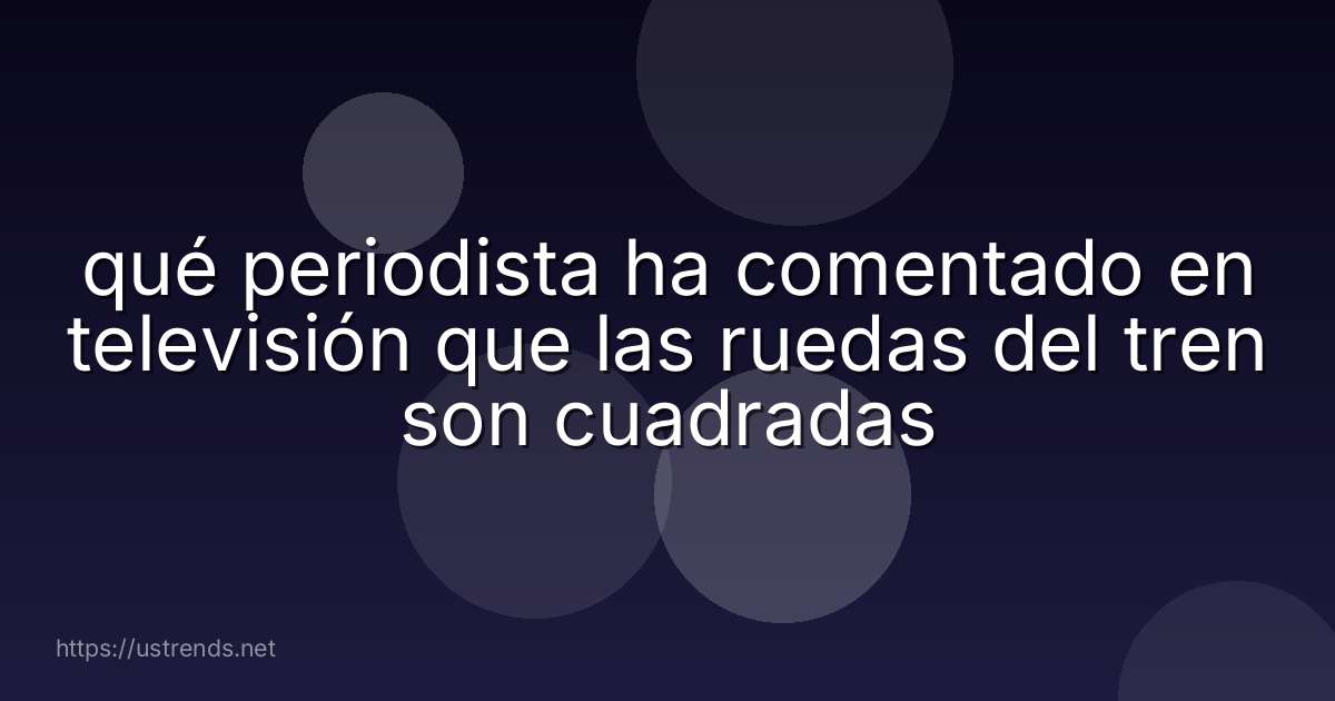 qué periodista ha comentado en televisión que las ruedas del tren son cuadradas