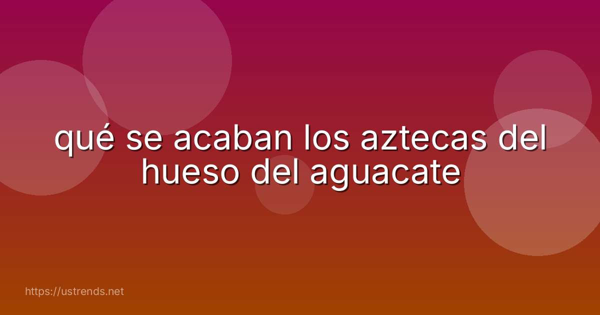qué se acaban los aztecas del hueso del aguacate