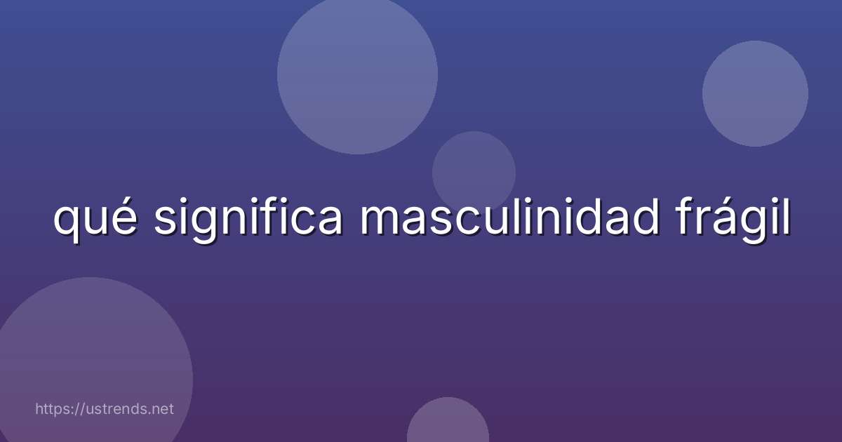 qué significa masculinidad frágil
