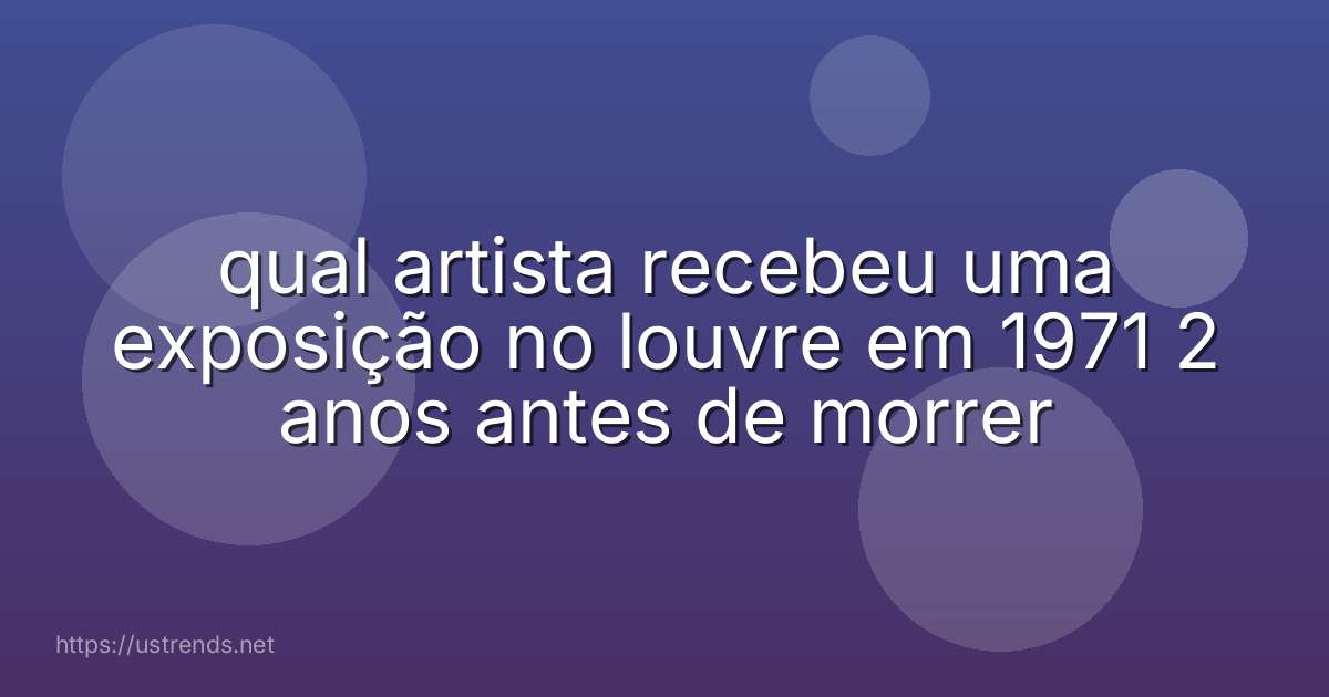 qual artista recebeu uma exposição no louvre em 1971 2 anos antes de morrer