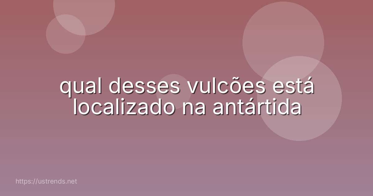qual desses vulcões está localizado na antártida