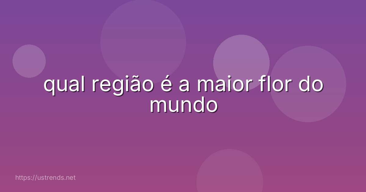 qual região é a maior flor do mundo