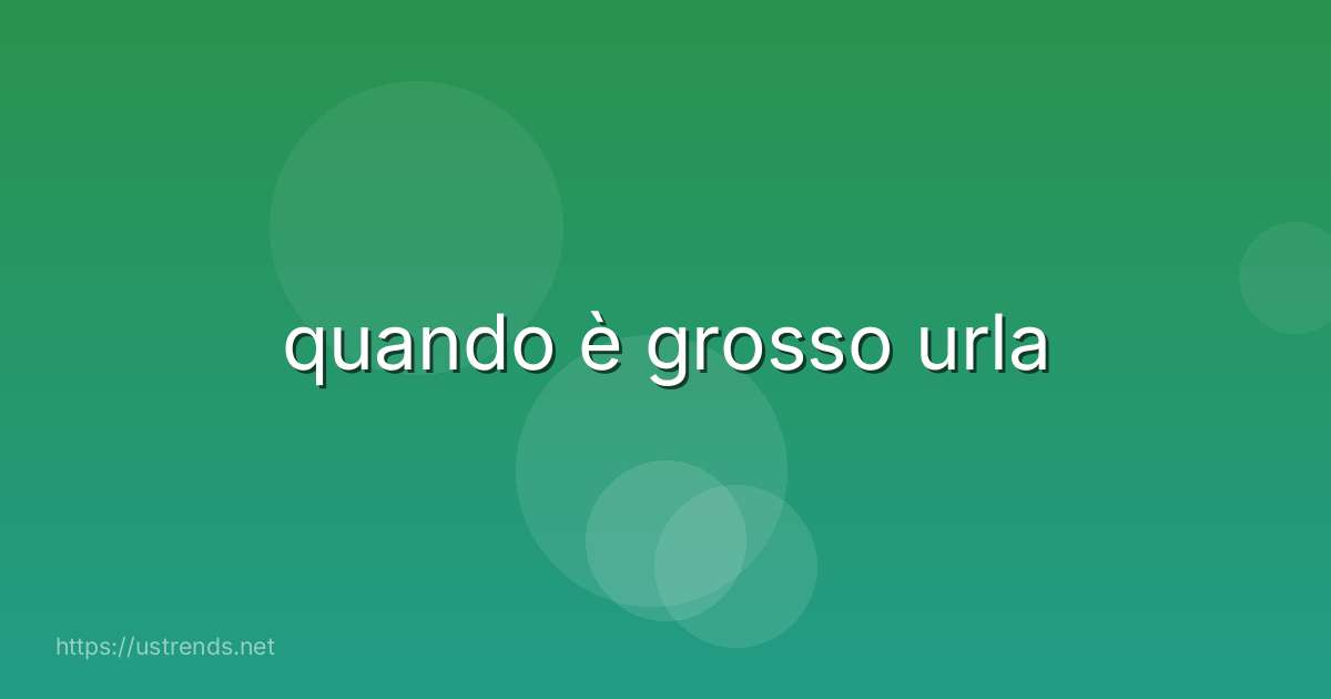 quando è grosso urla