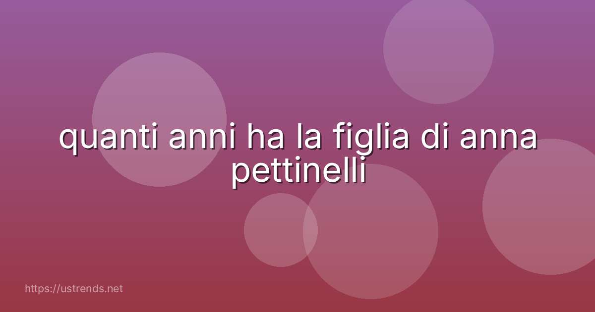 quanti anni ha la figlia di anna pettinelli