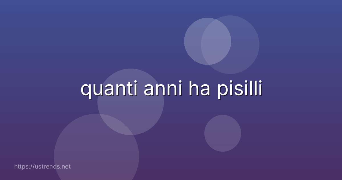 quanti anni ha pisilli