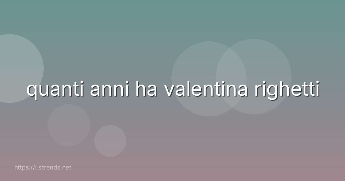 quanti anni ha valentina righetti