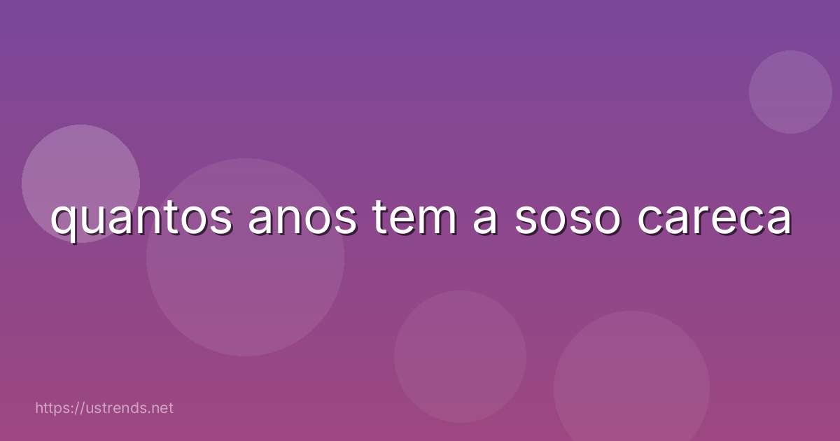 quantos anos tem a soso careca