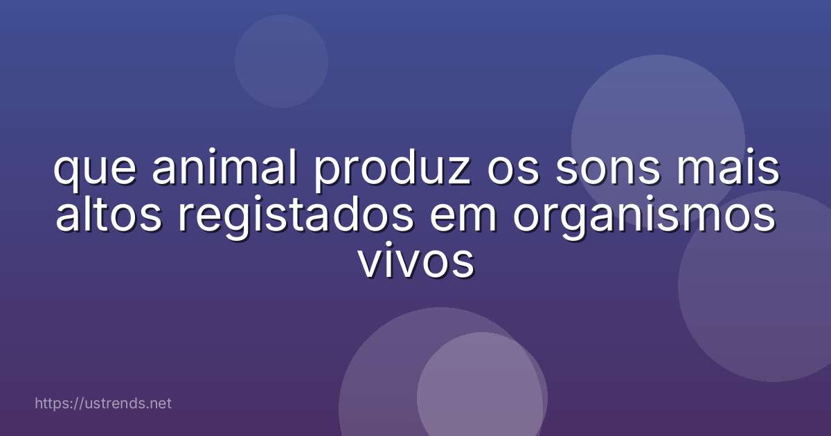 que animal produz os sons mais altos registados em organismos vivos