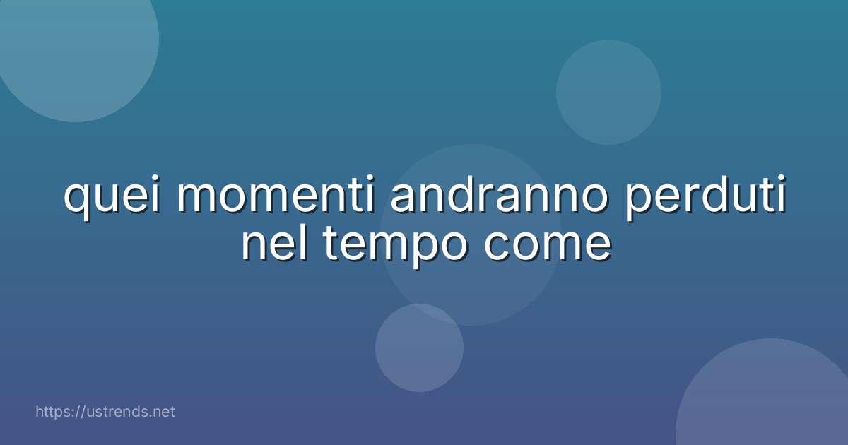 quei momenti andranno perduti nel tempo come