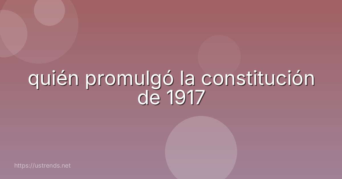 quién promulgó la constitución de 1917