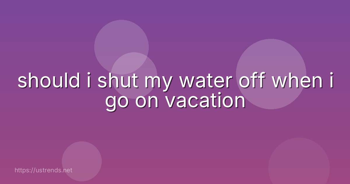 should i shut my water off when i go on vacation