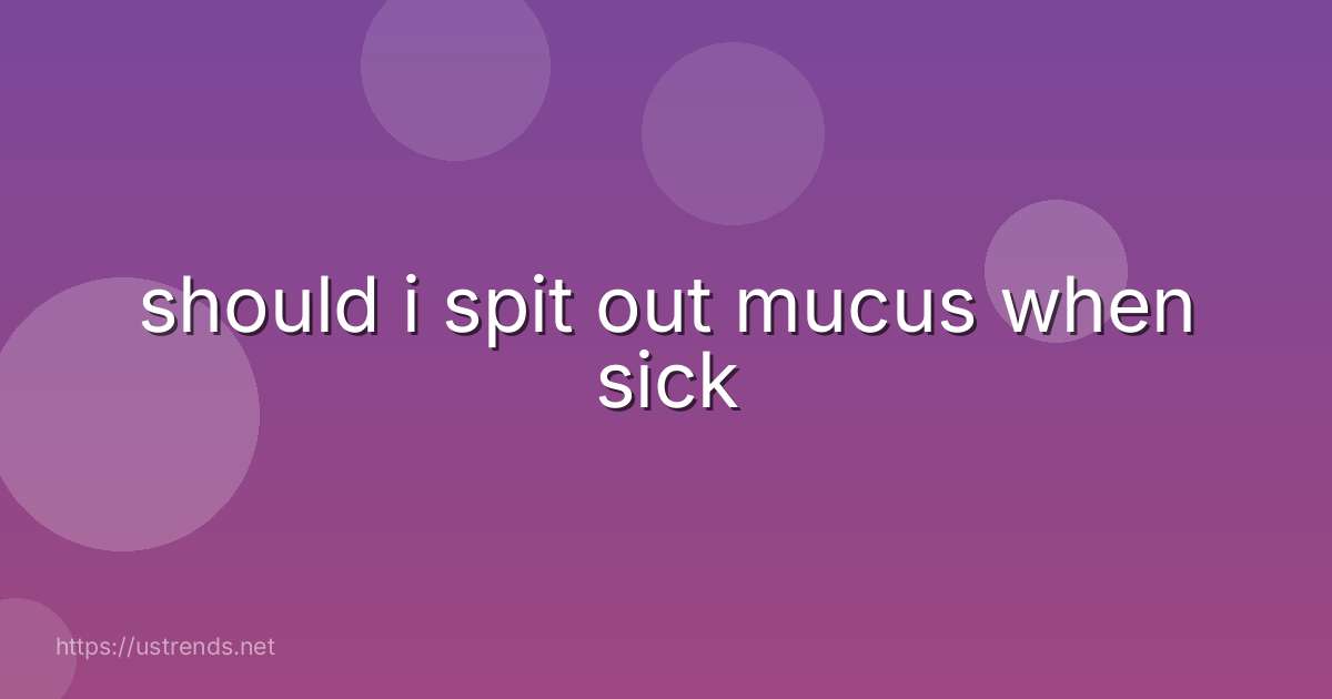 should i spit out mucus when sick