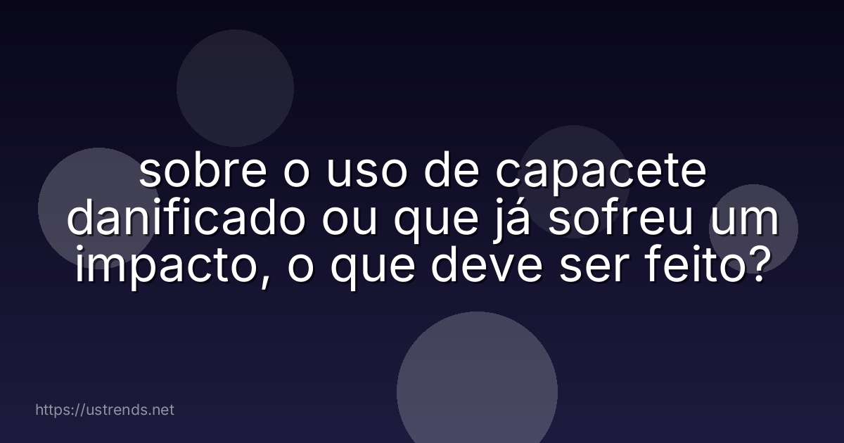 sobre o uso de capacete danificado ou que já sofreu um impacto, o que deve ser feito?