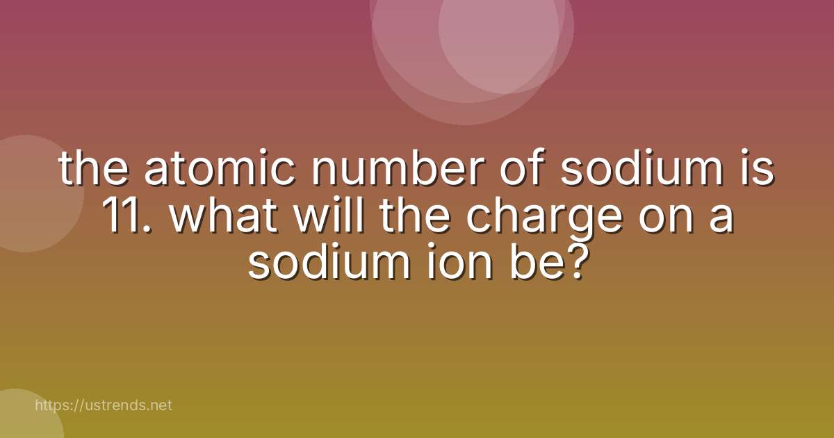 the atomic number of sodium is 11. what will the charge on a sodium ion be?