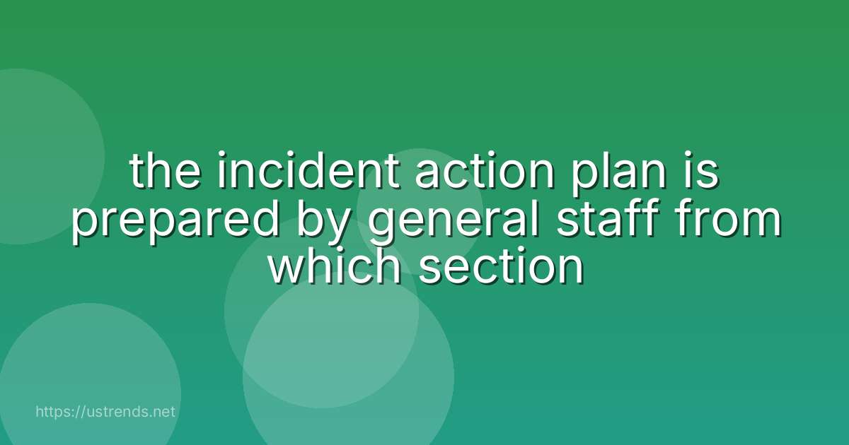 the incident action plan is prepared by general staff from which section