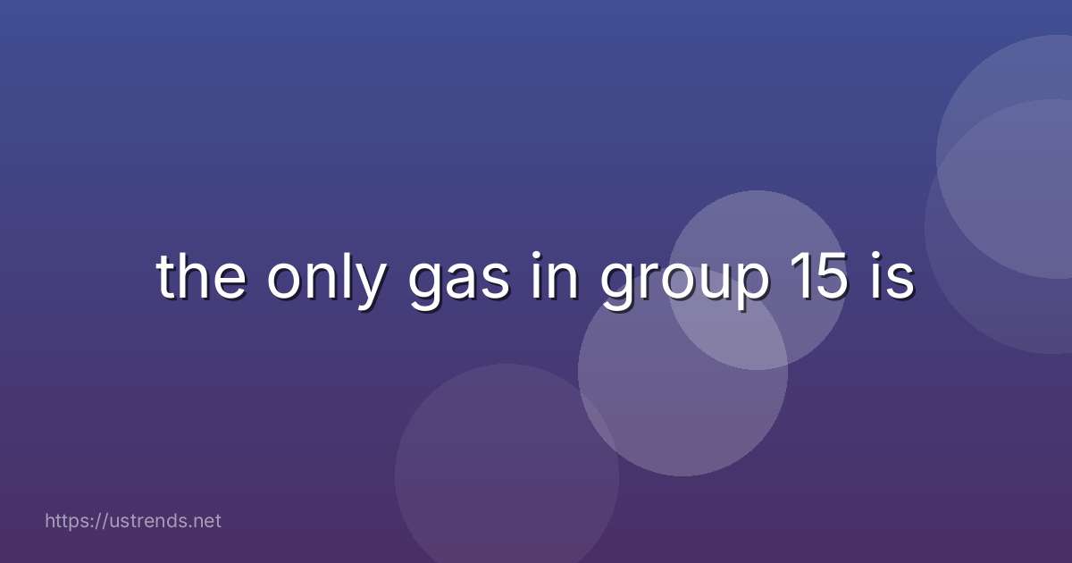 the only gas in group 15 is