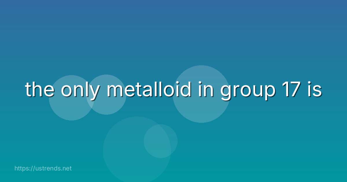 the only metalloid in group 17 is