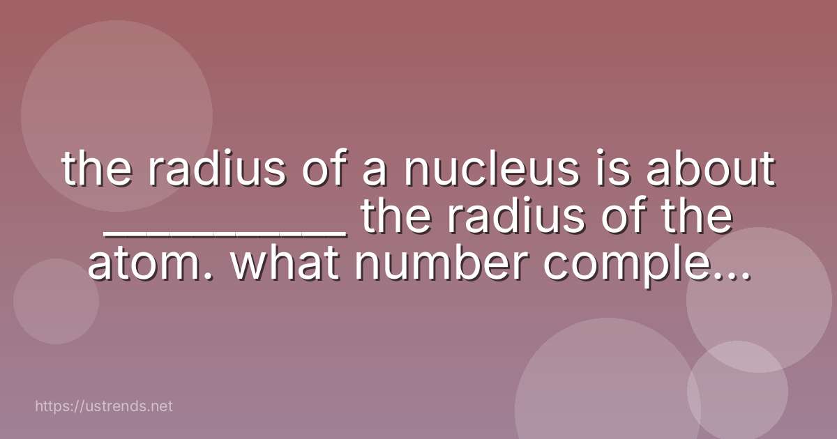the radius of a nucleus is about ___________ the radius of the atom. what number completes the sentence?