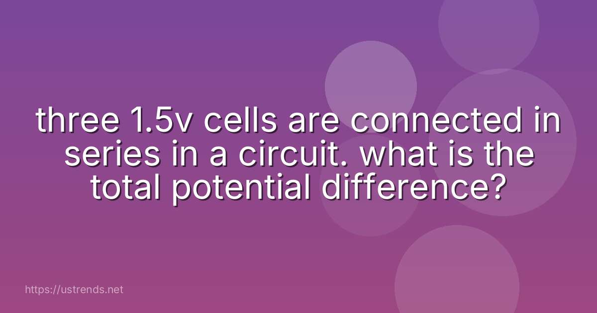 three 1.5v cells are connected in series in a circuit. what is the total potential difference?