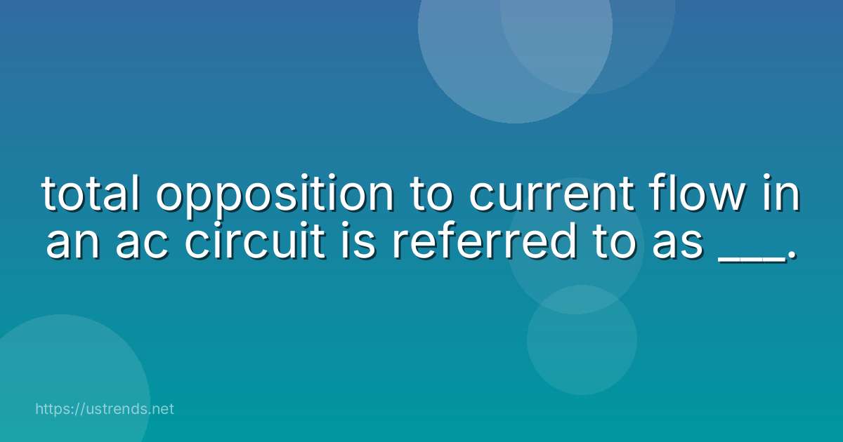 total opposition to current flow in an ac circuit is referred to as ___.