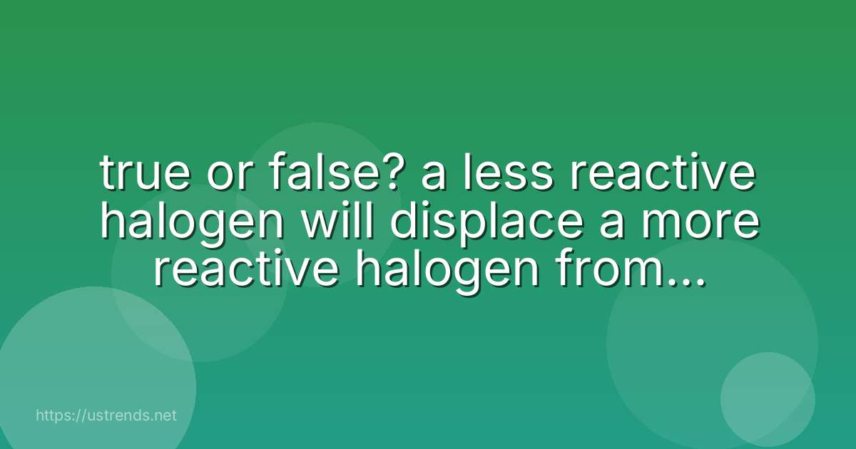 true or false? a less reactive halogen will displace a more reactive halogen from an aqueous solution of its salt.