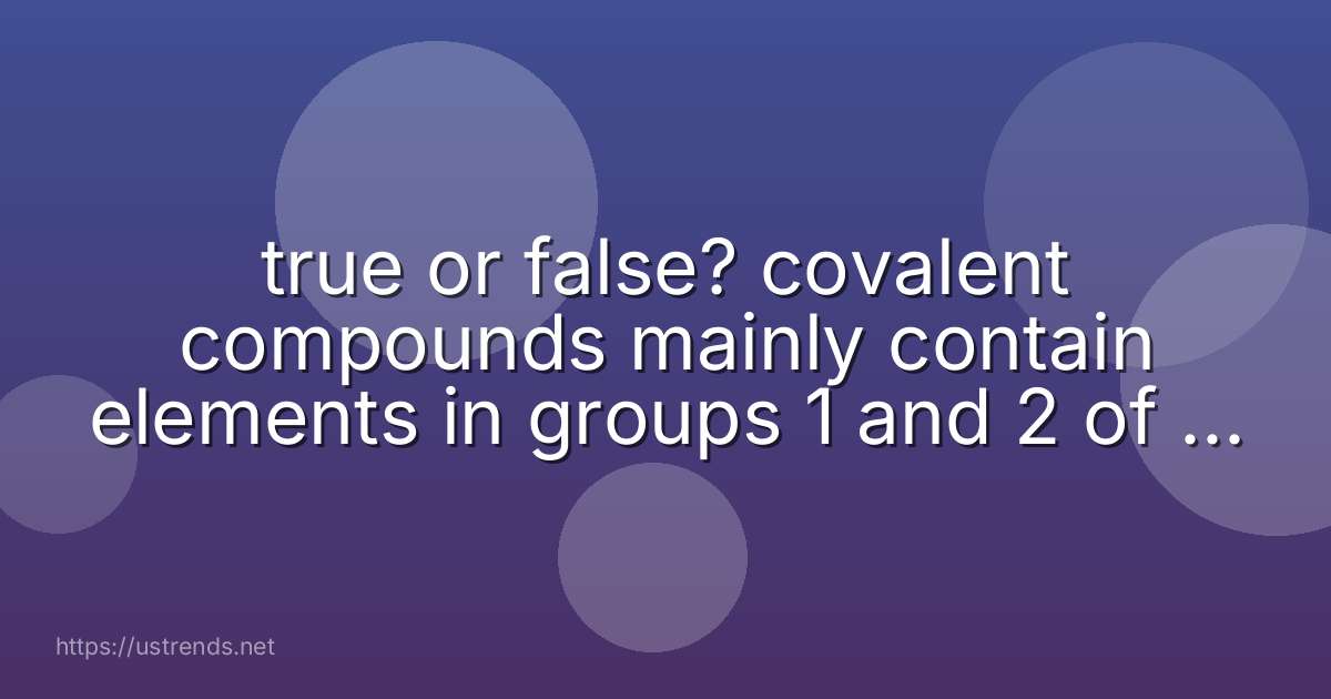 true or false? covalent compounds mainly contain elements in groups 1 and 2 of the periodic table.