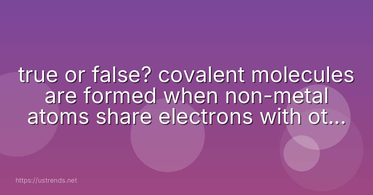 true or false? covalent molecules are formed when non-metal atoms share electrons with other non-metal atoms.