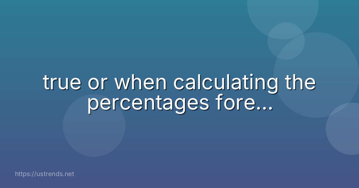true or when calculating the percentages fore...