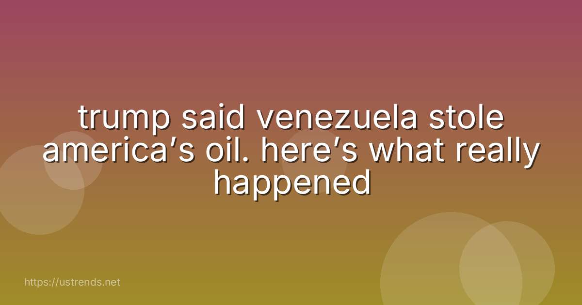 trump said venezuela stole america’s oil. here’s what really happened
