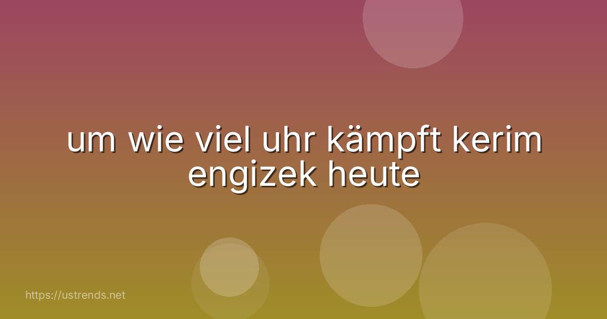 um wie viel uhr kämpft kerim engizek heute
