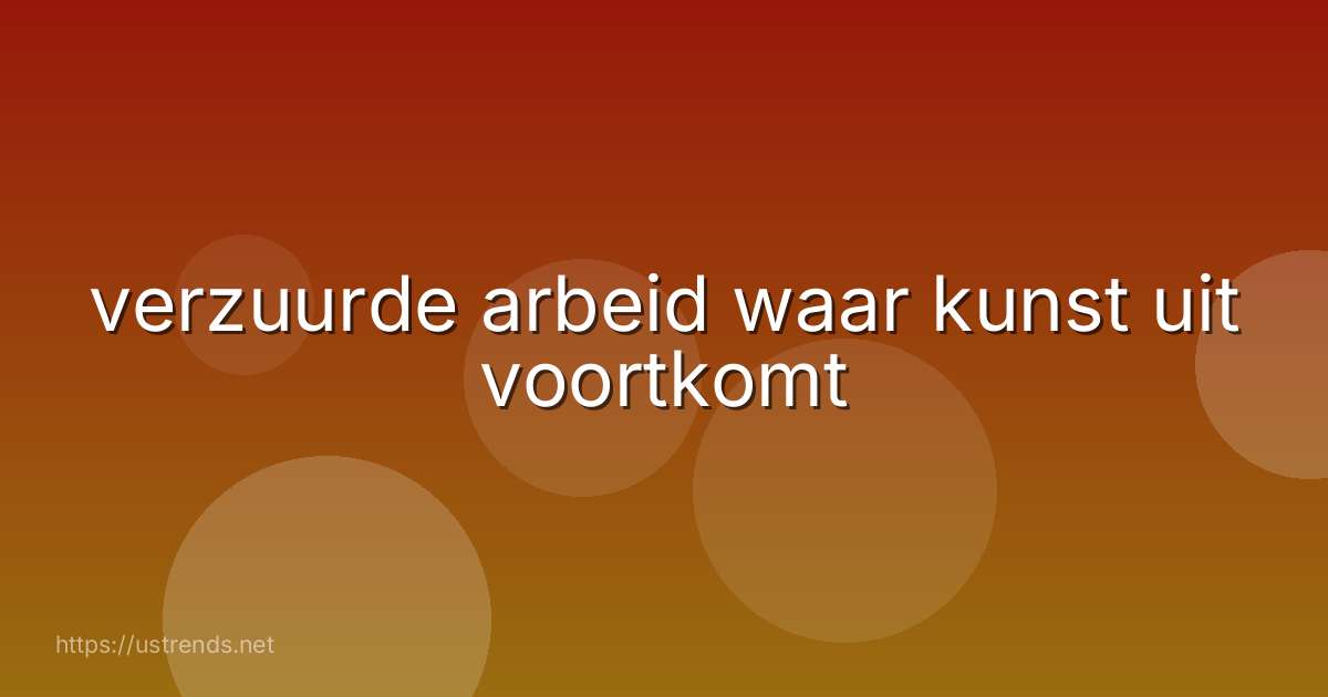 verzuurde arbeid waar kunst uit voortkomt