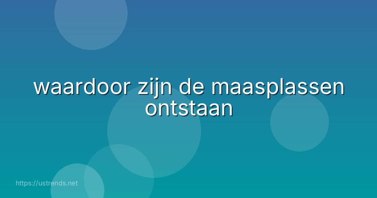 waardoor zijn de maasplassen ontstaan