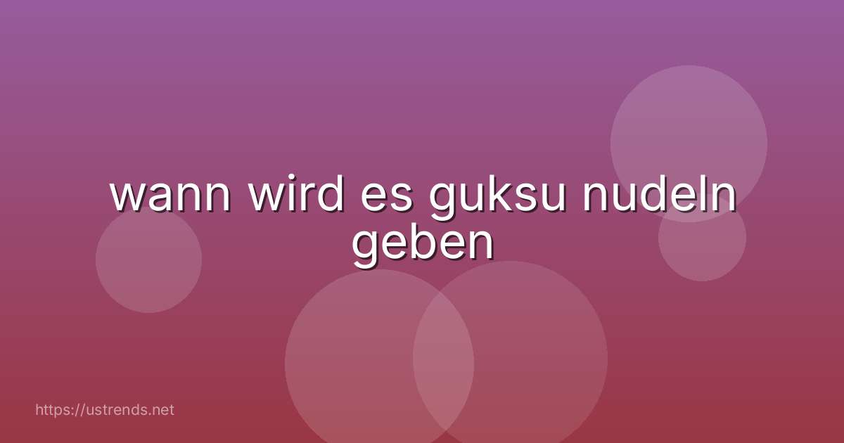 wann wird es guksu nudeln geben