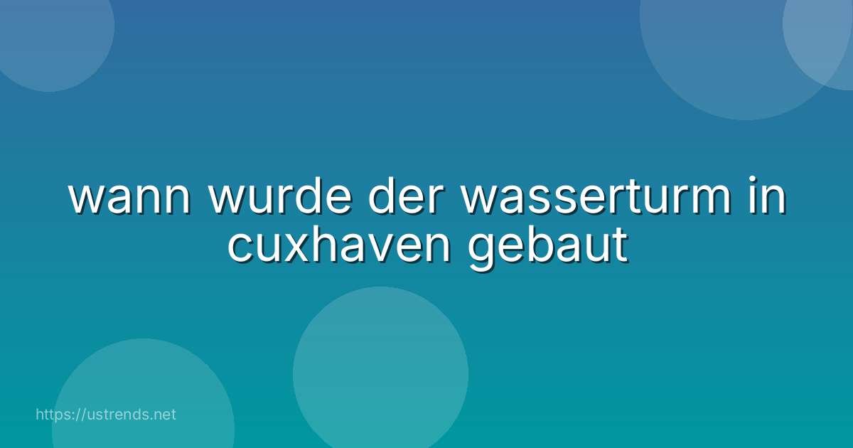 wann wurde der wasserturm in cuxhaven gebaut
