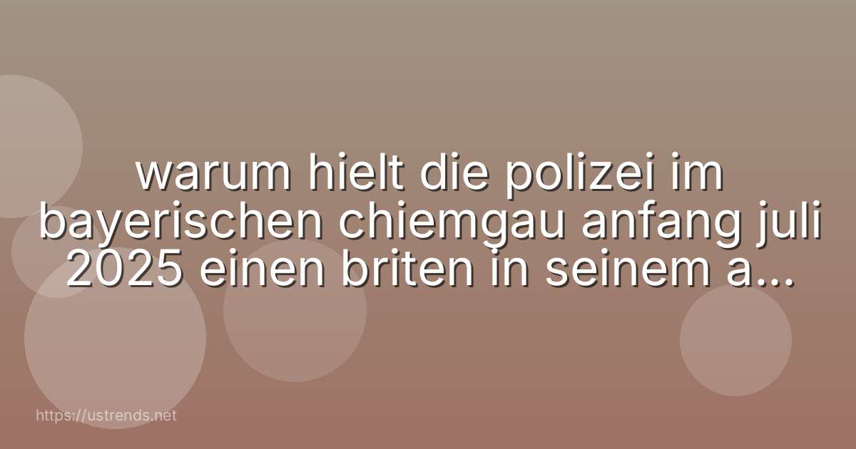 warum hielt die polizei im bayerischen chiemgau anfang juli 2025 einen briten in seinem auto an