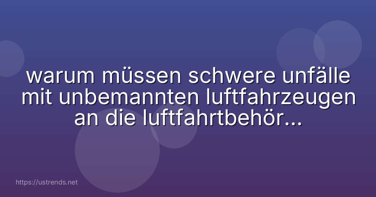 warum müssen schwere unfälle mit unbemannten luftfahrzeugen an die luftfahrtbehörden gemeldet werden
