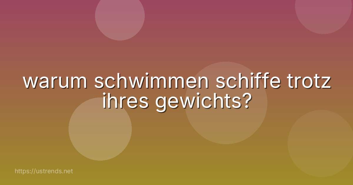 warum schwimmen schiffe trotz ihres gewichts?