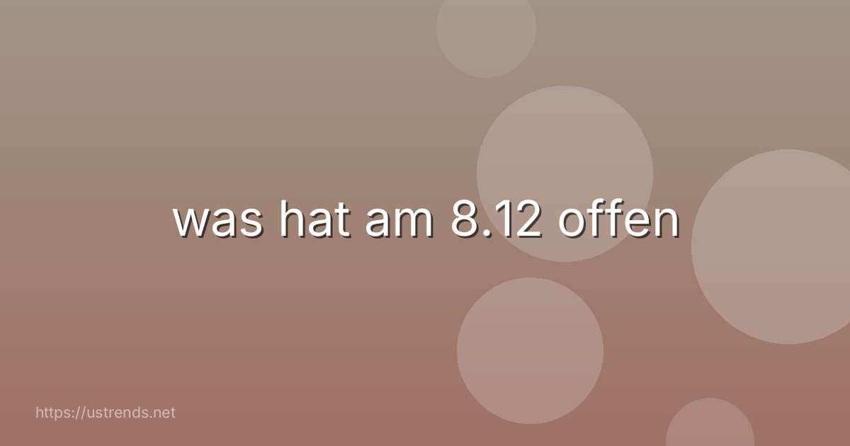 was hat am 8.12 offen