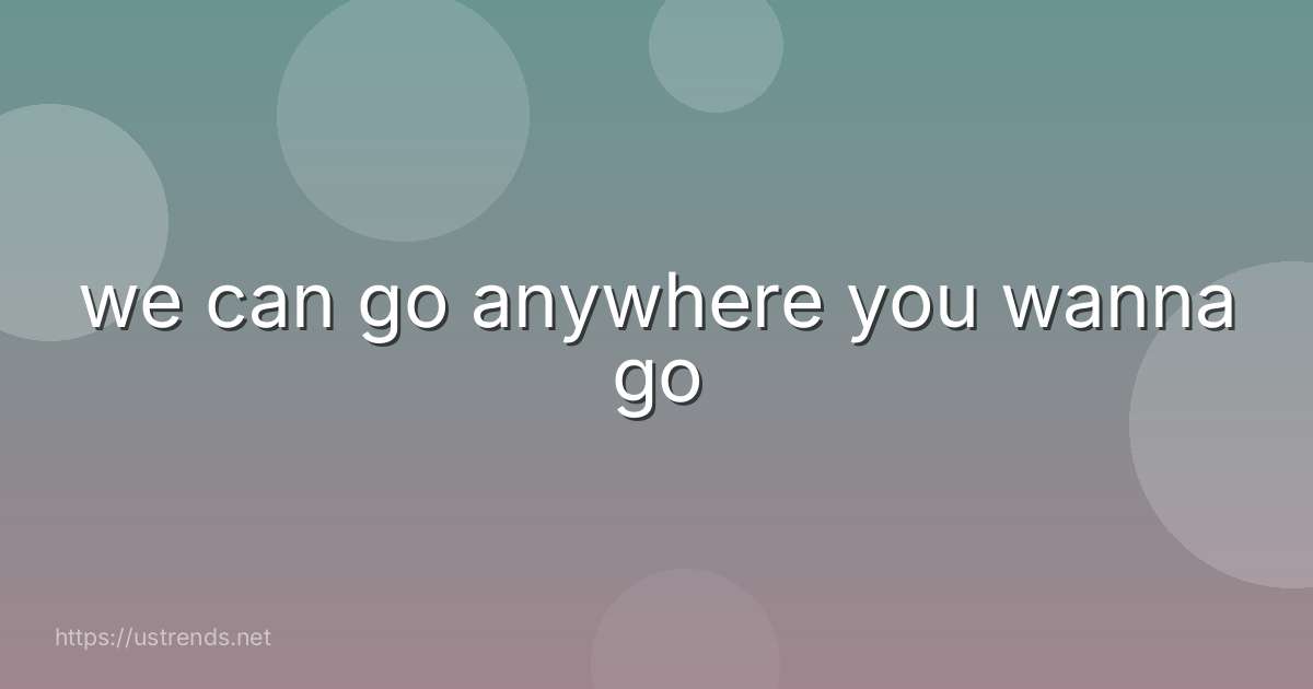 we can go anywhere you wanna go