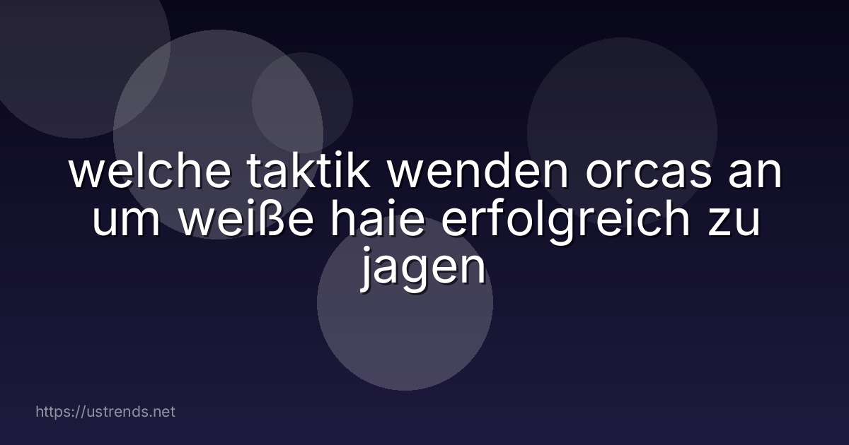 welche taktik wenden orcas an um weiße haie erfolgreich zu jagen