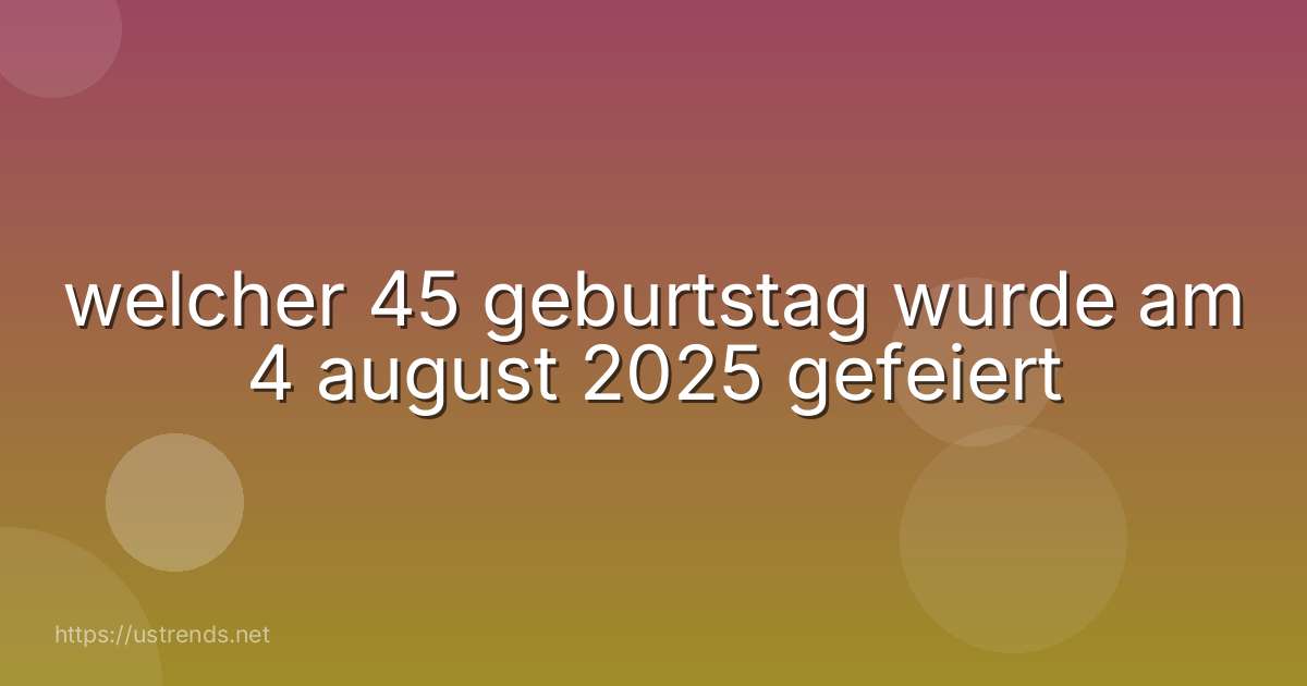 welcher 45 geburtstag wurde am 4 august 2025 gefeiert