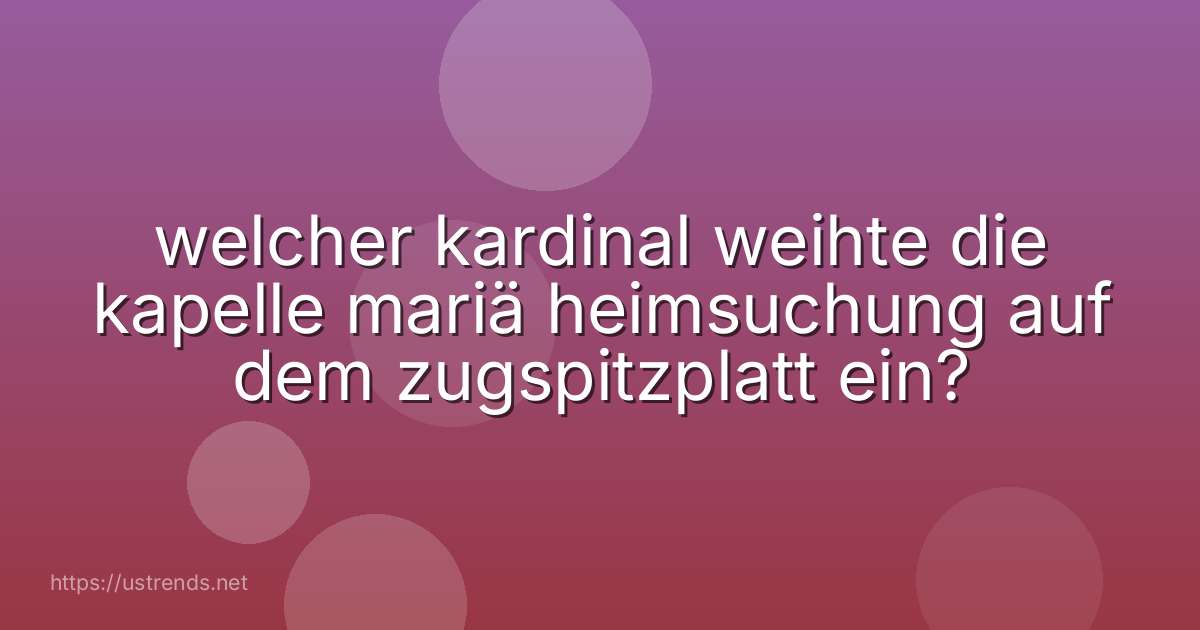welcher kardinal weihte die kapelle mariä heimsuchung auf dem zugspitzplatt ein?