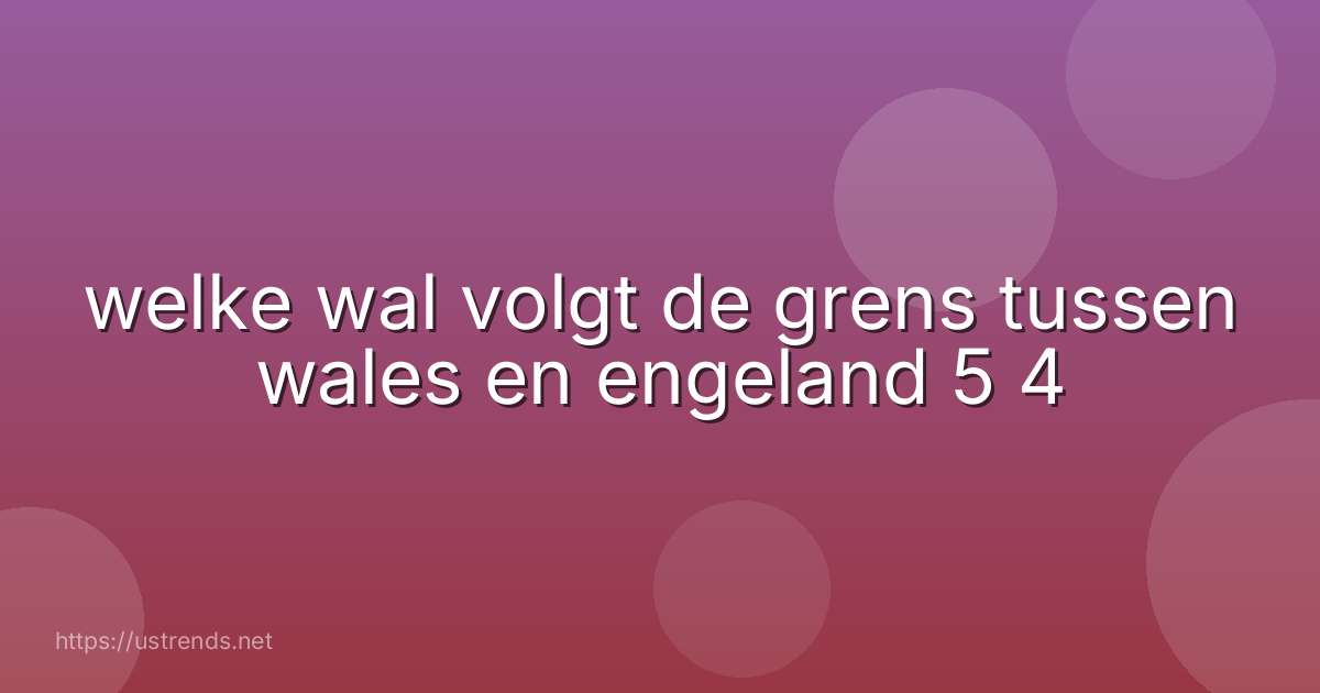 welke wal volgt de grens tussen wales en engeland 5 4